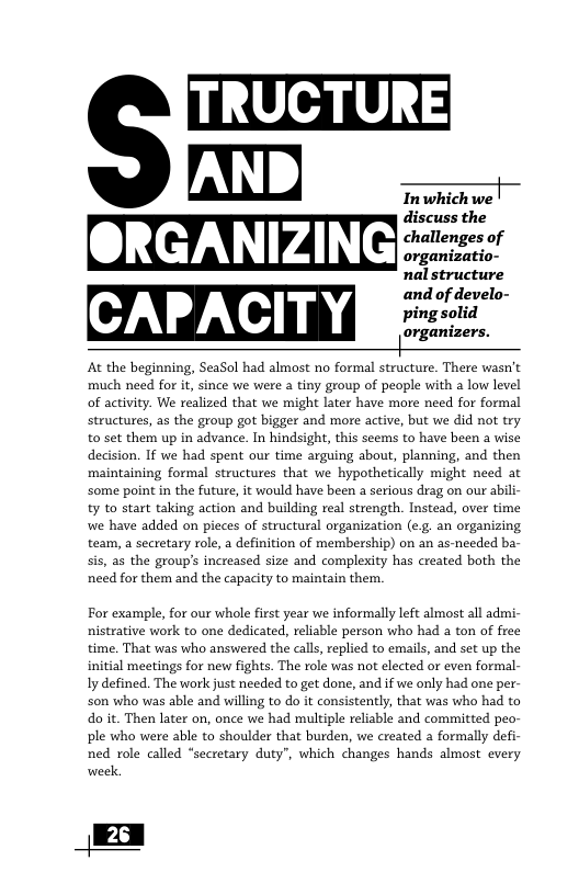 TRUCTURE m Twhichwel discuss the challenges of organizatio- nal structure At the beginning, SeaSol had almost no formal structure. There wasn’t much need for i, since we were a tiny group of people with a low level of activity. We realized that we might later have more need for formal structures, as the group got bigger and more active, but we did not try to set them up in advance. In hindsight, this seems to have been a wise decision. I we had spent our time arguing about, planning, and then maintaining formal structures that we hypothetically might need at some point in the future, it would have been a serious drag on our abili- ty to start taking action and building real strength. Instead, over time we have added on pieces of structural organization (e.g. an organizing team, a secretary role, a definition of membership) on an as-needed ba- sis, as the group’s increased size and complexity has created both the need for them and the capacity to maintain them. For example, for our whole first year we informally left almost all admi- nistrative work to one dedicated, reliable person who had a ton of free time. That was who answered the calls, replied to emails, and set up the initial meetings for new fights. The role was not elected or even formal- Iy defined. The work just needed to get done, and if we only had one per- son who was able and willing to do it consistently, that was who had to do it. Then later on, once we had multiple reliable and committed peo- ple who were able to shoulder that burden, we created a formally defi- ned role called “secretary duty”, which changes hands almost every week, 26